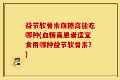 益节软骨素血糖高能吃哪种(血糖高患者适宜食用哪种益节软骨素？)