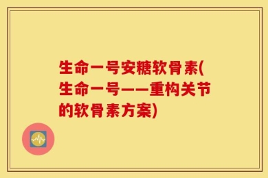 生命一号安糖软骨素(生命一号——重构关节的软骨素方案)