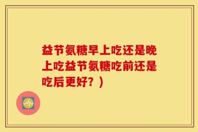 益节氨糖早上吃还是晚上吃益节氨糖吃前还是吃后更好？)