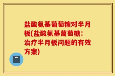 盐酸氨基葡萄糖对半月板(盐酸氨基葡萄糖：治疗半月板问题的有效方案)