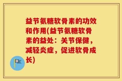 益节氨糖软骨素的功效和作用(益节氨糖软骨素的益处：关节保健，减轻炎症，促进软骨成长)