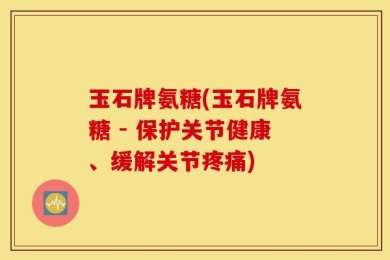 玉石牌氨糖(玉石牌氨糖 - 保护关节健康、缓解关节疼痛)