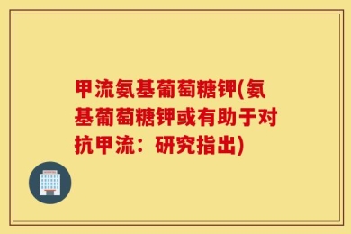 甲流氨基葡萄糖钾(氨基葡萄糖钾或有助于对抗甲流：研究指出)