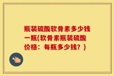 瓶装硫酸软骨素多少钱一瓶(软骨素瓶装硫酸价格：每瓶多少钱？)