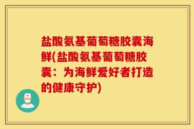 盐酸氨基葡萄糖胶囊海鲜(盐酸氨基葡萄糖胶囊：为海鲜爱好者打造的健康守护)