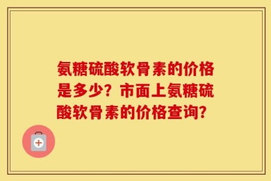 氨糖硫酸软骨素的价格是多少？市面上氨糖硫酸软骨素的价格查询？