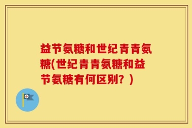 益节氨糖和世纪青青氨糖(世纪青青氨糖和益节氨糖有何区别？)
