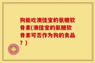 狗能吃澳佳宝的氨糖软骨素(澳佳宝的氨糖软骨素可否作为狗的食品？)