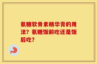 氨糖软骨素精华膏的用法？氨糖饭前吃还是饭后吃？