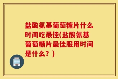 盐酸氨基葡萄糖片什么时间吃最佳(盐酸氨基葡萄糖片最佳服用时间是什么？)