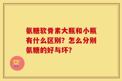 氨糖软骨素大瓶和小瓶有什么区别？怎么分别氨糖的好与坏？