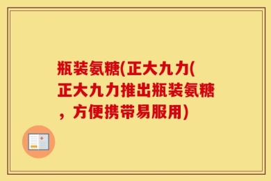 瓶装氨糖(正大九力(正大九力推出瓶装氨糖，方便携带易服用)
