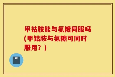 甲钴胺能与氨糖同服吗(甲钴胺与氨糖可同时服用？)
