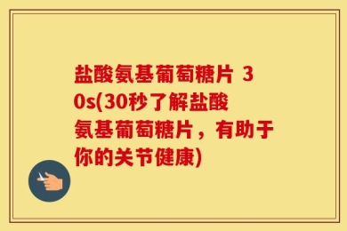 盐酸氨基葡萄糖片 30s(30秒了解盐酸氨基葡萄糖片，有助于你的关节健康)