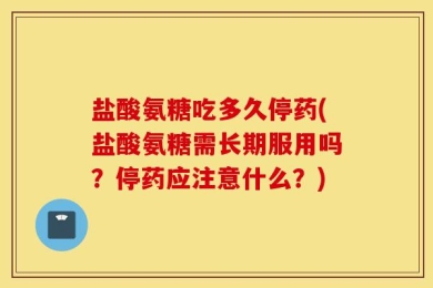 盐酸氨糖吃多久停药(盐酸氨糖需长期服用吗？停药应注意什么？)
