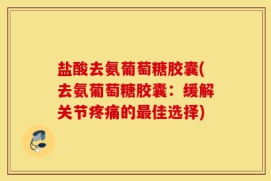 盐酸去氨葡萄糖胶囊(去氨葡萄糖胶囊：缓解关节疼痛的最佳选择)