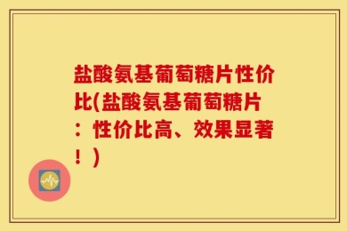 盐酸氨基葡萄糖片性价比(盐酸氨基葡萄糖片：性价比高、效果显著！)