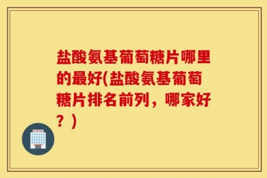 盐酸氨基葡萄糖片哪里的最好(盐酸氨基葡萄糖片排名前列，哪家好？)