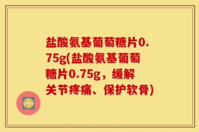 盐酸氨基葡萄糖片0.75g(盐酸氨基葡萄糖片0.75g，缓解关节疼痛、保护软骨)