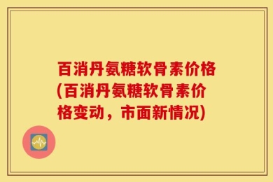 百消丹氨糖软骨素价格(百消丹氨糖软骨素价格变动，市面新情况)