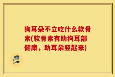 狗耳朵不立吃什么软骨素(软骨素有助狗耳部健康，助耳朵竖起来)