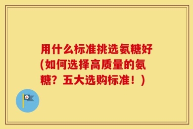 用什么标准挑选氨糖好(如何选择高质量的氨糖？五大选购标准！)