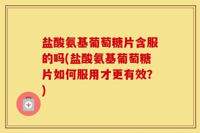 盐酸氨基葡萄糖片含服的吗(盐酸氨基葡萄糖片如何服用才更有效？)