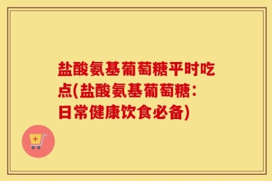 盐酸氨基葡萄糖平时吃点(盐酸氨基葡萄糖：日常健康饮食必备)