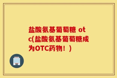 盐酸氨基葡萄糖 otc(盐酸氨基葡萄糖成为OTC药物！)