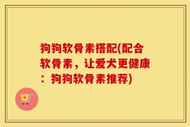 狗狗软骨素搭配(配合软骨素，让爱犬更健康：狗狗软骨素推荐)