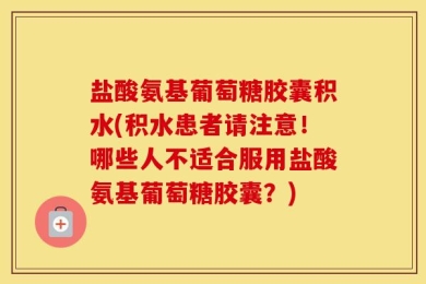 盐酸氨基葡萄糖胶囊积水(积水患者请注意！哪些人不适合服用盐酸氨基葡萄糖胶囊？)