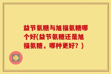 益节氨糖与旭福氨糖哪个好(益节氨糖还是旭福氨糖，哪种更好？)
