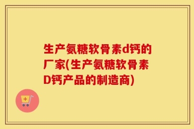 生产氨糖软骨素d钙的厂家(生产氨糖软骨素D钙产品的制造商)
