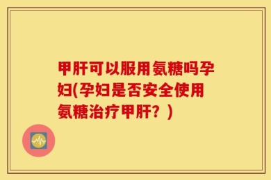 甲肝可以服用氨糖吗孕妇(孕妇是否安全使用氨糖治疗甲肝？)