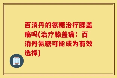 百消丹的氨糖治疗膝盖痛吗(治疗膝盖痛：百消丹氨糖可能成为有效选择)