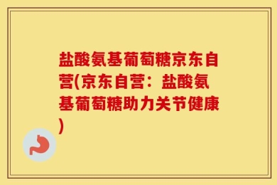 盐酸氨基葡萄糖京东自营(京东自营：盐酸氨基葡萄糖助力关节健康)