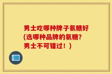 男士吃哪种牌子氨糖好(选哪种品牌的氨糖？男士不可错过！)