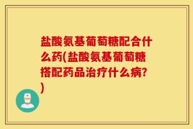 盐酸氨基葡萄糖配合什么药(盐酸氨基葡萄糖搭配药品治疗什么病？)