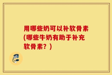 用哪些奶可以补软骨素(哪些牛奶有助于补充软骨素？)