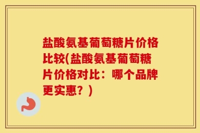 盐酸氨基葡萄糖片价格比较(盐酸氨基葡萄糖片价格对比：哪个品牌更实惠？)