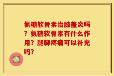 氨糖软骨素治膝盖炎吗？氨糖软骨素有什么作用？腿脚疼痛可以补充吗？