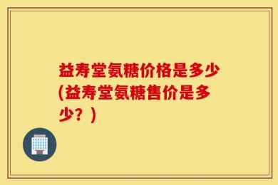 益寿堂氨糖价格是多少(益寿堂氨糖售价是多少？)