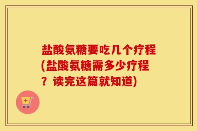 盐酸氨糖要吃几个疗程(盐酸氨糖需多少疗程？读完这篇就知道)