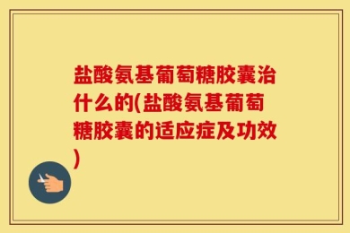 盐酸氨基葡萄糖胶囊治什么的(盐酸氨基葡萄糖胶囊的适应症及功效)