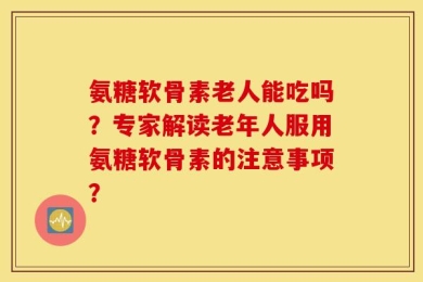 氨糖软骨素老人能吃吗？专家解读老年人服用氨糖软骨素的注意事项？