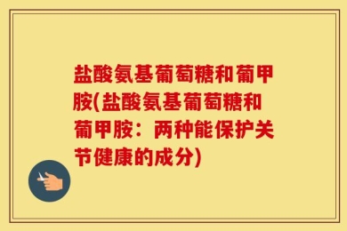 盐酸氨基葡萄糖和葡甲胺(盐酸氨基葡萄糖和葡甲胺：两种能保护关节健康的成分)