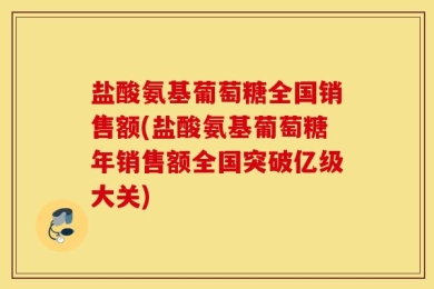 盐酸氨基葡萄糖全国销售额(盐酸氨基葡萄糖年销售额全国突破亿级大关)