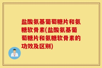 盐酸氨基葡萄糖片和氨糖软骨素(盐酸氨基葡萄糖片和氨糖软骨素的功效及区别)