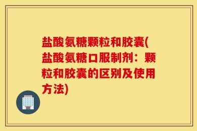 盐酸氨糖颗粒和胶囊(盐酸氨糖口服制剂：颗粒和胶囊的区别及使用方法)
