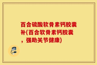 百合硫酸软骨素钙胶囊补(百合软骨素钙胶囊，强助关节健康)